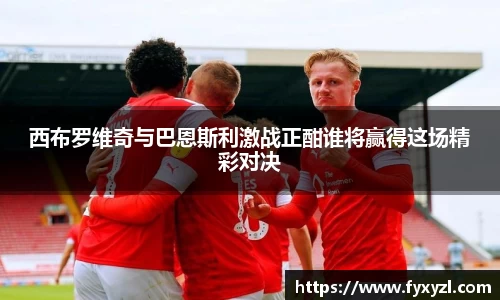 西布罗维奇与巴恩斯利激战正酣谁将赢得这场精彩对决